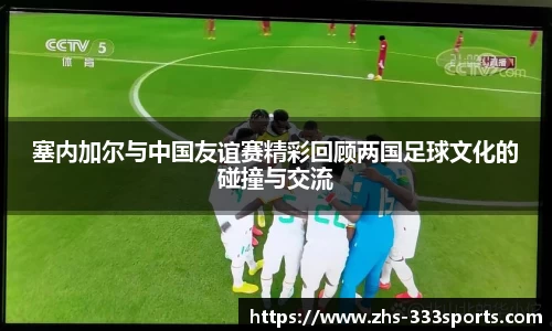 塞内加尔与中国友谊赛精彩回顾两国足球文化的碰撞与交流