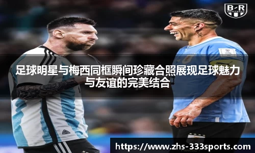 足球明星与梅西同框瞬间珍藏合照展现足球魅力与友谊的完美结合